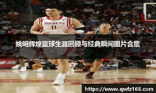 姚明辉煌篮球生涯回顾与经典瞬间图片合集